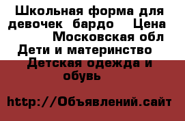 Школьная форма для девочек( бардо) › Цена ­ 1 500 - Московская обл. Дети и материнство » Детская одежда и обувь   